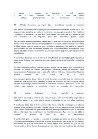 - Ajustar o intervalo de descanso: 2 a10 minutos;
- Usar a fadiga excêntrica em 1 a 3 séries por treino;
- Utilizar, prioritariamente, em movimentos complexos.
14 – Método SuperLento ou Super Slow - (resistência muscular e hipetrofia)
Este método consiste em realizar repetições de forma extremamente lenta, levando de 15 a 60
segundos para completar um ciclo de movimento. A proposição original de Ken Hutchins,
conhecida com superslow, é a realização de repetições com cadências de 5 segundos para
fase excêntrica e 10 segundos para fase concêntrica (Gentil, 2005).
Para aproveitar adequadamente este método é importante não utilizar cargas deliberadamente
baixas, pois a dor pode mascarar a intensidade real do exercício, desencorajando o executante
a utilizar cargas maiores, apesar de seus músculos as suportarem. Isto garante um trabalho
mais completo em nível de unidades motoras, pois o movimento lento, submáximo e como
cargas reduzidas, ativaria principalmente as unidades motoras pequenas, com baixo limiar de
excitabilidade.
A combinação de cargas baixas e velocidade lenta, faz com que o método superlento promova
baixo ganho de força, mas parece ser bom para desenvolvimento de hipertrofia e resistência
muscular.
Ao usar o método superlento, deve-se manter a técnica correta durante todo o movimento e
enfatizar os pontos de quebra (desvantagem mecânica), senão os estímulos serão
subaproveitados. Nesse caso, para se aproveitar melhor o método, é interessante enfatizar os
ângulos próximos de 90º (cerca de 80 a 100º).
Uma vantagem pratica deste método é o uso de cargas moderadas que são relativamente
baixas (em relação aos outros métodos), podendo ser prescritos em períodos onde não se
desejam sobrecarregar demasiadamente as estruturas conectivas. Além disso, é um bom
método para trabalhar a consciência motora na execução dos movimentos.
15 – Método Ondulatório - (força, hipertrofia e potência)
Este método baseia-se na forma de uma onda, em que o ventre superior reflete cargas altas e
repetições baixas e no ventre inferior cargas moderadas, porém com altas repetições.
A expllicação deste tipo de treino parece estar no conceito de potenciação pós-tetânica,
segundo o qual, após uma contração muscular intensa, ocorrem favorecimento da ativação das
fibras e maior capacidade de gerar força. Algumas explicações fisiológicas para o fenômeno
são as alterações nas concentrações de neurotransmissores, fluxo dos íons de sódio e
potássio, e acúmulo de íons de cálcio no sarcoplasma.
O ponto ideal para se reiniciar o exercício é resultado da soma de diversos fatores,
principalmente potenciação pós-tetânica e fadiga. Este período varia entre 3 a 10 minutos,
meio-tempo em que há possibilidade de utilizar cargas mais elevadas do que se faria
normalmente e, dessa forma, de proporcionar um maior estresse mecânico às estruturas
 