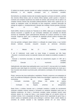O método da oclusão vascular consiste em realizar contrações curtas intensas (estáticas ou
dinâmicas) e em seguida prosseguir com o movimento completo.
Normalmente, as unidades motoras são recrutadas seguindo o princípio do tamanho, partindo
das menores (fibras lentas), para as maiores (fibras rápidas), porém quando o músculo é
contraído sob condições isquêmicas e/ou estado de acidose, este princípio não se aplica e as
unidades motoras maiores são recrutadas preferencialmente. Deste modo, supõe-se que, ao
realizar as repetições curtas, há diminuição do fluxo sangüíneo, causando diminuição da
entrega de oxigênio e, conseqüentemente, ativação das unidades motoras grandes (brancas),
logo no início do movimento.
Gentil (2005), citando os estudos de Takarada et al. (2000), relata que os resultados destes
estudos trouxeram a sugestão de que contrações realizadas sob condições de elevado
acúmulo de metabólitos sejam particularmente eficientes em produzir aumentos na massa
muscular. Sugere-se assim, que a realização de repetições parciais poderia mimetizar esta
condição, facilitando a obtenção de hipertrofia.
Uma das grandes vantagens deste método é a utilização de cargas baixas, o que mantém
elevado estresse muscular, enquanto recupera as estruturas articulares.
18 – Método Set 21 – (resistência muscular)
O set 21 tradicional, muito usado na rosca bíceps, é composto por três fases:
- Executar o movimento parcial, da extensão máxima até metade da amplitude completa (+/-
90º);
- Executar o movimento encurtado, da metade do comprimento angular (+/- 90º) até a
contração completa;
- Executar o movimento completo.
Habitualmente, são dadas duas explicações para o uso do set 21: uma que este é um trabalho
específico para cada ângulo do movimento; e outra é ativação proprioceptiva de modo que o
fuso muscular seria ativado na primeira parte, estimulando a contração a fim de facilitar a fase
seguinte.
Porém, nenhuma das duas explicações é satisfatória. Portanto, propormos uma adaptação do
set 21 às evidências fisiológicas conhecidas. Nesta nova abordagem, organiza-se a ordem dos
movimentos da seguinte forma:
- Contração encurtada, com ênfase nos pontos de quebra;
- Movimento completo;
- Contração nos ângulos próximos ao alongamento.
Desta forma, a acidose induzida com a contração inverteria o padrão de recrutamento
(chamado unidades motoras maiores) e forneceria um ambiente metabólico ácido para os
trabalhos posteriores. Ao iniciar o movimento completo nestas condições haveria maior
estresse, apesar de a carga ser baixa, o que causaria fadiga em um grande número de
unidades motoras. Com a progressão da fadiga haveria menor capacidade de gerar força, e
seriam usadas as repetições parciais para prolongar o estímulo. Assim, seriam aliados os
conceitos de oclusão vascular e das repetições parciais em um único método.
 