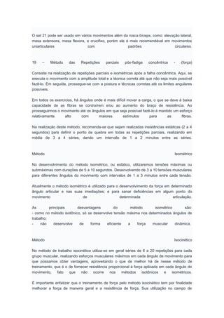 O set 21 pode ser usado em vários movimentos além da rosca bíceps, como: elevação lateral,
mesa extensora, mesa flexora, e crucifixo, porém ele é mais recomendável em movimentos
uniarticulares com padrões circulares.
19 – Método das Repetições parciais pós-fadiga concêntrica - (força)
Consiste na realização de repetições parciais e isométricas após a falha concêntrica. Aqui, se
executa o movimento com a amplitude total e a técnica correta até que não seja mais possível
fazê-lo. Em seguida, prossegue-se com a postura e técnicas corretas até os limites angulares
possíveis.
Em todos os exercícios, há ângulos onde é mais difícil mover a carga, o que se deve à baixa
capacidade de as fibras se contraírem e/ou ao aumento do braço de resistência. Ao
prosseguirmos o movimento até os ângulos em que seja possível fazê-lo é mantido um esforço
relativamente alto com maiores estímulos para as fibras.
Na realização deste método, recomenda-se que sejam realizadas insistências estáticas (2 a 4
segundos) para definir o ponto de quebra em todas as repetições parciais, realizando em
média de 3 a 4 séries, dando um intervalo de 1 a 2 minutos entre as séries.
Método Isométrico
No desenvolvimento do método isométrico, ou estático, utilizaremos tensões máximas ou
submáximas com durações de 5 a 10 segundos. Desenvolvendo de 3 a 10 tensões musculares
para diferentes ângulos do movimento com intervalos de 1 a 3 minutos entre cada tensão.
Atualmente o método isométrico é utilizado para o desenvolvimento da força em determinado
ângulo articular e nas suas imediações; e para sanar deficiências em algum ponto do
movimento de determinada articulação.
As principais desvantagens do método isométrico são:
- como no método isotônico, só se desenvolve tensão máxima nos determinados ângulos de
trabalho;
- não desenvolve de forma eficiente a força muscular dinâmica.
Método Isocinético
No método de trabalho isocinético utiliza-se em geral séries de 6 a 20 repetições para cada
grupo muscular, realizando esforços musculares máximos em cada ângulo de movimento para
que possamos obter vantagens, aproveitando o que de melhor há de nesse método de
treinamento, que é o de fornecer resistência proporcional à força aplicada em cada ângulo do
movimento, fato que não ocorre nos métodos isotônicos e isométricos.
É importante enfatizar que o treinamento de força pelo método isocinético tem por finalidade
melhorar a força de maneira geral e a resistência de força. Sua utilização no campo de
 
