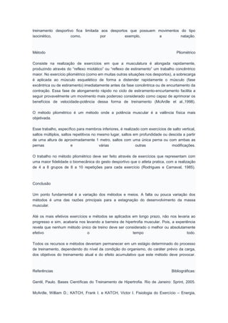 treinamento desportivo fica limitada aos desportos que possuem movimentos do tipo
isocinético, como, por exemplo, a natação.
Método Pliométrico
Consiste na realização de exercícios em que a musculatura é alongada rapidamente,
produzindo através do “reflexo miotático” ou “reflexo de estiramento” um trabalho concêntrico
maior. No exercício pliométrico (como em muitas outras situações nos desportos), a sobrecarga
é aplicada ao músculo esquelético de forma a distender rapidamente o músculo (fase
excêntrica ou de estiramento) imediatamente antes da fase concêntrica ou de encurtamento da
contração. Essa fase de alongamento rápido no ciclo de estiramento-encurtamento facilita a
seguir provavelmente um movimento mais poderoso considerado como capaz de aprimorar os
benefícios de velocidade-potência dessa forma de treinamento (McArdle et al.,1998).
O método pliométrico é um método onde a potência muscular é a valência física mais
objetivada.
Esse trabalho, específico para membros inferiores, é realizado com exercícios de salto vertical,
saltos múltiplos, saltos repetitivos no mesmo lugar, saltos em profundidade ou descida a partir
de uma altura de aproximadamente 1 metro, saltos com uma única perna ou com ambas as
pernas e várias outras modificações.
O trabalho no método pliométrico deve ser feito através de exercícios que representam com
uma maior fidelidade o biomecânica do gesto desportivo que o atleta pratica, com a realização
de 4 a 8 grupos de 8 a 10 repetições para cada exercício (Rodrigues e Carnaval, 1985).
Conclusão
Um ponto fundamental é a variação dos métodos e meios. A falta ou pouca variação dos
métodos é uma das razões principais para a estagnação do desenvolvimento da massa
muscular.
Até os mais efetivos exercícios e métodos se aplicados em longo prazo, não nos levaria ao
progresso e sim, acabaria nos levando a barreira de hipertrofia muscular. Pois, a experiência
revela que nenhum método único de treino deve ser considerado o melhor ou absolutamente
efetivo o tempo todo.
Todos os recursos e métodos deveriam permanecer em um estágio determinado do processo
de treinamento, dependendo do nível da condição do organismo, do caráter prévio da carga,
dos objetivos do treinamento atual e do efeito acumulativo que este método deve provocar.
Referências Bibliográficas:
Gentil, Paulo. Bases Científicas do Treinamento de Hipertrofia. Rio de Janeiro: Sprint, 2005.
McArdle, William D.; KATCH, Frank I. e KATCH, Victor I. Fisiologia do Exercício – Energia,
 