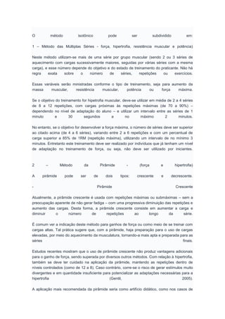 O método isotônico pode ser subdividido em:
1 – Método das Múltiplas Séries - força, hipertrofia, resistência muscular e potência)
Neste método utilizam-se mais de uma série por grupo muscular (sendo 2 ou 3 séries de
aquecimento com cargas sucessivamente maiores, seguidas por várias séries com a mesma
carga), e esse número depende do objetivo e do estado de treinamento do praticante. Não há
regra exata sobre o número de séries, repetições ou exercícios.
Essas variáveis serão ministradas conforme o tipo de treinamento, seja para aumento da
massa muscular, resistência muscular, potência ou força máxima.
Se o objetivo do treinamento for hipetrofia muscular, deve-se utilizar em média de 2 a 4 séries
de 8 a 12 repetições, com cargas próximas às repetições máximas (de 70 a 90%) –
dependendo no nível de adaptação do aluno – e utilizar um intervalo entre as séries de 1
minuto e 30 segundos a no máximo 2 minutos.
No entanto, se o objetivo for desenvolver a força máxima, o número de séries deve ser superior
ao citado acima (de 4 a 6 séries), variando entre 2 a 6 repetições e com um percentual de
carga superior a 85% de 1RM (repetição máxima), utilizando um intervalo de no mínimo 3
minutos. Entretanto este treinamento deve ser realizado por indivíduos que já tenham um nível
de adaptação no treinamento de força, ou seja, não deve ser utilizado por iniciantes.
2 – Método da Pirâmide - (força e hipertrofia)
A pirâmide pode ser de dois tipos: crescente e decrescente.
- Pirâmide Crescente
Atualmente, a pirâmide crescente é usada com repetições máximas ou submáximas – sem a
preocupação aparente de não gerar fadiga – com uma progressiva diminuição das repetições e
aumento das cargas. Desta forma, a pirâmide crescente consiste em aumentar a carga e
diminuir o número de repetições ao longo da série.
É comum ver a indicação deste método para ganhos de força ou como meio de se treinar com
cargas altas. Tal prática sugere que, com a pirâmide, haja preparação para o uso de cargas
elevadas, por meio do aquecimento da musculatura, tornando-a mais apta e preparada para as
séries finais.
Estudos recentes mostram que o uso de pirâmide crescente não produz vantagens adicionais
para o ganho de força, sendo superada por diversos outros métodos. Com relação à hipertrofia,
também se deve ter cuidado na aplicação da pirâmide, mantendo as repetições dentro de
níveis controlados (como de 12 a 8). Caso contrário, corre-se o risco de gerar estímulos muito
divergentes e em quantidade insuficiente para potencializar as adaptações necessárias para a
hipertrofia (Gentil, 2005).
A aplicação mais recomendada da pirâmide seria como artifício didático, como nos casos de
 