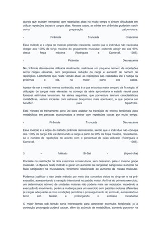 alunos que estejam treinando com repetições altas há muito tempo e sintam dificuldade em
utilizar repetições baixas e cargas altas. Nesses casos, as séries em pirâmides poderiam servir
como preparação psicomotora.
- Pirâmide Truncada Crescente
Esse método é a cópia do método pirâmide crescente, sendo que o indivíduo não necessita
chegar aos 100% da força máxima do grupamento muscular, podendo atingir até aos 90%
dessa força máxima (Rodrigues e Carnaval, 1985).
- Pirâmide Decrescente
Na pirâmide decrescente utilizada atualmente, realiza-se um pequeno número de repetições
como cargas elevadas, com progressiva redução da carga e aumento do número de
repetições. Lembrando que nesta versão atual, as repetições são realizadas até a fadiga ou
próximas a ela, na maior parte dos casos.
Apesar de ser a versão menos conhecida, esta é a que encontra maior amparo da fisiologia. A
utilização de cargas mais elevadas no começo da série aproveitaria o estado neural para
fornecer estímulos tensionais. As séries seguintes, que porventura tenham características
metabólicas, seriam iniciadas com estresse bioquímico mais acentuado, o que poderia ser
benéfico para hipertrofia.
Este método de treinamento seria útil para adaptar na transição de treinos tensionais para
metabólicos em pessoas acostumadas a treinar com repetições baixas por muito tempo.
- Pirâmide Truncada Decrescente
Esse método é a cópia do método pirâmide decrescente, sendo que o indivíduo não começa
dos 100% de carga. Ele vai diminuindo a carga a partir de 90% da força máxima, respeitando-
se o número de repetições de acordo com o percentual de peso utilizado (Rodrigues e
Carnaval, 1985).
3 – Método Bi-Set - (hipertrofia)
Consiste na realização de dois exercícios consecutivos, sem descanso, para o mesmo grupo
muscular. O objetivo deste método é gerar um aumento da congestão sangüínea (aumento do
fluxo sangüineo) na musculatura, fenômeno relacionado ao aumento da massa muscular.
Podemos justificar o uso deste método por meio dos conceitos vistos no drop-set e na pré-
exaustão, acrescentando a variação intencional no padrão motor. Ao final do primeiro exercício,
um determinado número de unidades motoras não poderia mais ser recrutado, impedindo a
execução do movimento, porém a mudança para um exercício com padrões motores diferentes
(e cargas adequadas à nova condição) permitiria o prosseguimento do estímulo, aumentando o
temo sob tensão e prolongando o estresse metabólico
O maior tempo sob tensão seria interessante para aproveitar estímulos tensionais; já a
contração prolongada poderá causar, além do acúmulo de metabólitos, aumento posterior na
 