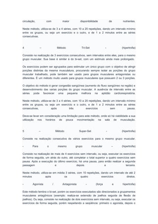 circulação, com maior disponibilidade de nutrientes.
Neste método, utiliza-se de 3 a 4 séries, com 10 a 20 repetições, dando um intervalo mínimo
entre os grupos, ou seja um exercício e o outro, e de 1 a 2 minutos entre as séries
consecutivas.
4 – Método Tri-Set - (hipertrofia)
Consiste na realização de 3 exercícios consecutivos, sem intervalos entre eles, para o mesmo
grupo muscular. Sua base é similar à do bi-set, com um estímulo ainda mais prolongado.
Os exercícios podem ser agrupados para estimular um único grupo com o objetivo de atingir
porções distintas da mesma musculatura, procurando sempre isolar as porções do grupo
muscular trabalhado, pode também ser usado para grupos musculares antagonistas ou
diferentes. É um método muito usado para grupos musculares que possuem 2 ou 3 porções.
O objetivo do método é gerar congestão sangüínea (aumento do fluxo sangüineo na região) e
desenvolvimento das varias porções do grupo muscular. A ausência de intervalo entre as
séries pode favorecer uma pequena melhora na aptidão cardiorespiratória.
Neste método, utiliza-se de 3 a 4 séries, com 10 a 20 repetições, dando um intervalo mínimo
entre os grupos, ou seja um exercício e o outro, e de 1 a 2 minutos entre as séries
consecutivas, após três exercícios sem pausa.
Deve-se levar em consideração uma limitação para este método, onde só há viabilidade a sua
utilização nos horários de pouca movimentação na sala de musculação.
5 – Método Super-Set - (hipertrofia)
Consiste na realização consecutiva de vários exercícios para o mesmo grupo muscular.
- Para o mesmo grupo muscular – (hipertrofia)
Consiste na realização de mais de 4 exercícios sem intervalo, ou seja, executar os exercícios
de forma seguida, um atrás do outro, até completar o total superior a quatro exercícios sem
pausa. Após a execução do último exercício, há uma pausa, para então realizar a segunda
passagem e depois a terceira.
Neste método, utiliza-se em média 3 séries, com 10 repetições, dando um intervalo de até 2
minutos após os quatro exercícios diretos.
- Agonísta / Antagonista - (força e hipertrofia)
Este método lembra o bi-set, porém os exercícios executados são direcionados a grupamentos
musculares antagônicos (exemplo: realiza-se extensão de joelhos seguida de flexão de
joelhos). Ou seja, consiste na realização de dois exercícios sem intervalo, ou seja, executar os
exercícios de forma seguida, porém respeitando a seqüência: primeiro o agonista, depois o
 