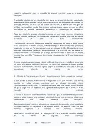 respectivo antagonista. Após a execução do segundo exercício, segue-se a segunda
passagem.
A contração voluntária de um músculo faz com que o seu antagonista também seja ativado,
supostamente com a finalidade de criar estabilidade articular, em um processo denominado co-
contração. Portanto, por mais que se exercite um músculo, é mantido um certo grau de
atividade na musculatura oposta. Esta atividade contínua durante o super-set pode ser útil na
manutenção do estresse metabólico, aumentando a concentração de metabólicos.
Agora se o intuito for produzir estímulos tensionais em seus níveis máximos, é importante
observar o estado de fadiga e utilizar intervalos de descanso entre os exercícios, em vez de
executá-los um após o outro, imediatamente.
Quando formos calcular os intervalos no super-set, devemos ter em mente o tempo que se
levará para retornar ao mesmo exercício, incluindo o tempo de deslocamento entre aparelhos e
preparação em cada um. Por exemplo, se houver um intervalo de 40 a 60 segundos entre os
exercícios, normalmente gastam-se, aproximadamente, 2 a 3 minutos para se retornar ao
primeiro movimento. Se quisermos que o tempo de intervalo entre as séries de um mesmo
exercício fique entre 45 a 75 segundos, devemos dar intervalos entre 0 a 15 segundos entre os
exercícios.
Entre as principais vantagens deste método estão seu dinamismo e a redução do tempo total
de treino. Por possuir descansos reduzidos, os treinos em super-set promovem grandes
elevações no metabolismo, elevando o gasto calórico e causando uma sensação de cansaço
generalizado, diferente da maioria dos treinos.
6 – Método do Treinamento em Circuito - (condicionamento físico e resistência muscular)
É, sem dúvida, o método de treinamento de força mais usado com iniciantes. Este método
consiste em realizar diversos exercícios com um intervalo controlado mínimo
(aproximadamente 15 segundos), ou sem intervalo, entre eles. Este método é um dos únicos
em que a carga deve ser moderada. Isso significa trabalhar próximo de 40 a 60% de 1 RM
(repetição máxima).
O número de exercícios é definido conforme o objetivo e o grau de treinabilidade do praticante,
e pode-se utilizar mias de uma passagem pelo circuito (nesse caso, em vez de utilizarmos a
denominação duas séries, utilizamos duas passagens).
Caso o praticante seja iniciante, é adequado que a seqüência dos exercícios esteja baseada na
montagem alternada por segmento, o que significa alternar, por exemplo, exercícios para
membros superiores e exercícios para membros inferiores.
Neste método, utiliza-se em média 1 a 3 passagens, de 12 a 20 repetições, dando um intervalo
de no máximo 15 segundos entre exercícios.
7 – Método da Pré-Exaustão - (força e hipertrofia)
 