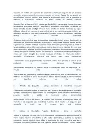 Consiste em realizar um exercício de isolamento (uniarticular) seguido de um exercício
composto, ambos envolvendo um grupo muscular em comum. Apesar de não possuir um
embasamento científico definido, este método é comumente usado com a finalidade de
enfatizar a musculatura trabalhada de forma isolada no primeiro exercício.
Segundo Fleck e Kraemer (1999), citados por Gentil (2005), na execução de exercícios para
grupamentos musculares menores, antecedendo movimentos biarticulares, causariam sua
menor ativação, devido à fadiga, impondo maior tensão aos demais músculos, ou seja a
utilização prévia de um exercício de isolamento antes de um exercício composto fará com que
haja menor ativação da musculatura trabalhada no primeiro momento, aumentando a atividade
relativa dos músculos acessórios.
O objetivo deste método é levar a musculatura a exaustão (fadiga), através da utilização de
alavancas que favoreçam uma maior solicitação da musculatura principal. Alguns estudos
sugeriram que unidades motoras adicionais seriam recrutadas para compensar a perda de
funcionalidade de outras. Além das unidades motoras de um mesmo músculo, devemos levar
em consideração a atividade de outros grupamentos musculares. Em movimentos complexos,
a menor ativação de unidades motoras em um músculo é contornada por alterações do padrão
motor, com maior ativação dos demais músculos envolvidos no movimento, inclusive
recrutando, primariamente, músculos que outrora eram meros coadjuvantes.
Tecnicamente, o uso da pré-exaustão, na verdade, estaria mais próximo ao uso do bi-set,
produzindo as mesmas alterações fisiológicas.
Neste método, utiliza-se de 2 a 4 séries, com 6 a 20 repetições, dando um intervalo de 1 a 2
minutos entre as séries.
Deve-se levar em consideração uma limitação para este método, onde só há viabilidade a sua
utilização nos horários de pouca movimentação na sala de musculação, e preferencialmente
em aparelhos próximos uns dos outros.
8 – Método da Exaustão - (força, hipertrofia e resistência muscular)
Este método consiste em realizar as repetições até a exaustão. As repetições serão finalizadas
quando a fase concêntrica do movimento não for completada (falha concêntrica momentânea),
portanto, quando o padrão do movimento estiver comprometido.
Neste método, utiliza-se em média 3 a 4 séries, com a máximo de repetições, dando um
intervalo de 30 segundos para resistência muscular, até 1 minuto e 30 segundos para
hipertrofia, e maior que 3 minutos para força máxima.
9 – Método de Repetições Forçadas (Excêntrica) - (força e hipertrofia)
Durante as repetições forçadas, executa-se normalmente o movimento até a impossibilidade de
mover a carga. Quando for detectada a falha na fase concêntrica, o ajudante (ou o próprio
executante, quando possível) deve utilizar a quantidade de força necessária para que o
movimento concêntrico prossiga em sua cadência natural. O movimento “forçado” deverá
 