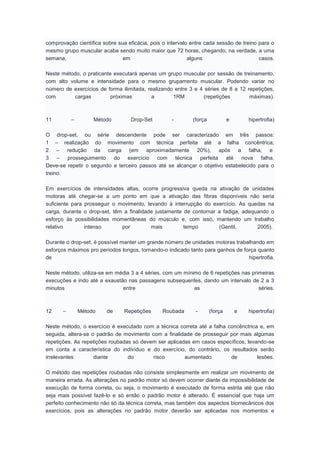 comprovação científica sobre sua eficácia, pois o intervalo entre cada sessão de treino para o
mesmo grupo muscular acaba sendo muito maior que 72 horas, chegando, na verdade, a uma
semana, em alguns casos.
Neste método, o praticante executará apenas um grupo muscular por sessão de treinamento,
com alto volume e intensidade para o mesmo grupamento muscular. Podendo variar no
número de exercícios de forma ilimitada, realizando entre 3 e 4 séries de 8 a 12 repetições,
com cargas próximas a 1RM (repetições máximas).
11 – Método Drop-Set - (força e hipertrofia)
O drop-set, ou série descendente pode ser caracterizado em três passos:
1 – realização do movimento com técnica perfeita até a falha concêntrica;
2 – redução da carga (em aproximadamente 20%), após a falha; e
3 – prosseguimento do exercício com técnica perfeita até nova falha.
Deve-se repetir o segundo e terceiro passos até se alcançar o objetivo estabelecido para o
treino.
Em exercícios de intensidades altas, ocorre progressiva queda na ativação de unidades
motoras até chegar-se a um ponto em que a ativação das fibras disponíveis não seria
suficiente para prosseguir o movimento, levando à interrupção do exercício. As quedas na
carga, durante o drop-set, têm a finalidade justamente de contornar a fadiga, adequando o
esforço às possibilidades momentâneas do músculo e, com isso, mantendo um trabalho
relativo intenso por mais tempo (Gentil, 2005).
Durante o drop-set, é possível manter um grande número de unidades motoras trabalhando em
esforços máximos pro períodos longos, tornando-o indicado tanto para ganhos de força quanto
de hipertrofia.
Neste método, utiliza-se em média 3 a 4 séries, com um mínimo de 6 repetições nas primeiras
execuções e indo até a exaustão nas passagens subsequentes, dando um intervalo de 2 a 3
minutos entre as séries.
12 – Método de Repetições Roubada - (força e hipertrofia)
Neste método, o exercício é executado com a técnica correta até a falha concênctrica e, em
seguida, altera-se o padrão de movimento com a finalidade de prosseguir por mais algumas
repetições. As repetições roubadas só devem ser aplicadas em casos específicos, levando-se
em conta a característica do indivíduo e do exercício, do contrário, os resultados serão
irrelevantes diante do risco aumentado de lesões.
O método das repetições roubadas não consiste simplesmente em realizar um movimento de
maneira errada. As alterações no padrão motor só devem ocorrer diante da impossibilidade de
execução de forma correta, ou seja, o movimento é executado de forma estrita até que não
seja mais possível fazê-lo e só então o padrão motor é alterado. É essencial que haja um
perfeito conhecimento não só da técnica correta, mas também dos aspectos biomecânicos dos
exercícios, pois as alterações no padrão motor deverão ser aplicadas nos momentos e
 