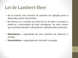 Lei de Lambert-Beer
• Ao se colocar uma amostra no caminho da radiação parte é
absorvida e parte transmitida.
• Na técnica se é emitido um feixe de luz I0 sobre a amostra e
mede-se a intensidade do feixe emergente, de valor menor
que a primeira devido à absorção de radiação pelas partículas.
• Absorbância = capacidade de uma amostra em absorver a
energia.
• Transmitância = capacidade de transmitir a energia.
 