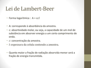 Lei de Lambert-Beer
• Forma logarítmica : A = ɛ��
• A: corresponde à absorbância da amostra.
• ɛ: absortividade molar, ou seja, a capacidade de um mol de
substância em absorver energia a um certo comprimento de
onda.
• �: concentração da amostra.
• �: espessura da celula contendo a amostra.
• Quanto maior a fração de radiação absorvida menor será a
fração de energia transmitida.
 