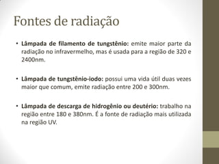 Fontes de radiação
• Lâmpada de filamento de tungstênio: emite maior parte da
radiação no infravermelho, mas é usada para a região de 320 e
2400nm.
• Lâmpada de tungstênio-iodo: possui uma vida útil duas vezes
maior que comum, emite radiação entre 200 e 300nm.
• Lâmpada de descarga de hidrogênio ou deutério: trabalho na
região entre 180 e 380nm. É a fonte de radiação mais utilizada
na região UV.
 