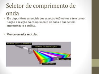 Seletor de comprimento de
onda
• São dispositivos essenciais dos espectrofotômetros e tem como
função a seleção do comprimento de onda e que se tem
interesse para a análise.
• Monocromador reticular.
 