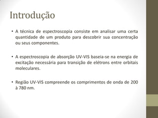 Introdução
• A técnica de espectroscopia consiste em analisar uma certa
quantidade de um produto para descobrir sua concentração
ou seus componentes.
• A espectroscopia de absorção UV-VIS baseia-se na energia de
excitação necessária para transição de elétrons entre orbitais
moleculares.
• Região UV-VIS compreende os comprimentos de onda de 200
à 780 nm.
 