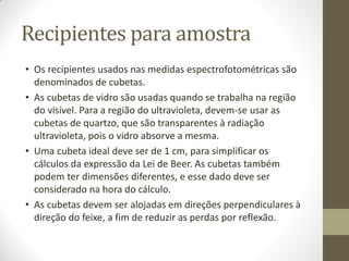 Recipientes para amostra
• Os recipientes usados nas medidas espectrofotométricas são
denominados de cubetas.
• As cubetas de vidro são usadas quando se trabalha na região
do visível. Para a região do ultravioleta, devem-se usar as
cubetas de quartzo, que são transparentes à radiação
ultravioleta, pois o vidro absorve a mesma.
• Uma cubeta ideal deve ser de 1 cm, para simplificar os
cálculos da expressão da Lei de Beer. As cubetas também
podem ter dimensões diferentes, e esse dado deve ser
considerado na hora do cálculo.
• As cubetas devem ser alojadas em direções perpendiculares à
direção do feixe, a fim de reduzir as perdas por reflexão.
 