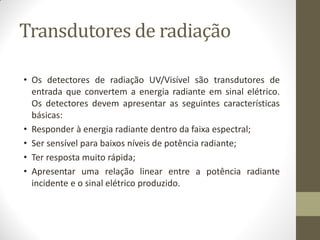 Transdutores de radiação
• Os detectores de radiação UV/Visível são transdutores de
entrada que convertem a energia radiante em sinal elétrico.
Os detectores devem apresentar as seguintes características
básicas:
• Responder à energia radiante dentro da faixa espectral;
• Ser sensível para baixos níveis de potência radiante;
• Ter resposta muito rápida;
• Apresentar uma relação linear entre a potência radiante
incidente e o sinal elétrico produzido.
 