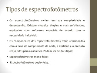 Tipos de espectrofotômetros
• Os espectrofotômetros variam em sua complexidade e
desempenho. Existem modelos simples e mais sofisticados,
equipados com softwares especiais de acordo com a
necessidade industrial.
• Os componentes dos espectrofotômetros estão relacionados
com a faixa do comprimento de onda, a exatidão e a precisão
requeridos para as análises. Podem ser de dois tipos:
• Espectrofotômetros mono-feixe;
• Espectrofotômetros duplo-feixe.
 