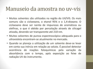 Manuseio da amostra no uv-vis
• Muitos solventes são utilizados na região do UV/VIS. Os mais
comuns são o cicloexano, o etanol 95% e o 1,4-dioxano. O
cicloexano deve ser isento de impurezas de aromáticos ou
olefinas, o que é obtido por percolação através de silicagel
ativada, devendo ser transparente até 210 nm.
• Muitos solventes de pureza espectroscópica adequada para o
ultravioleta encontram-se atualmente no mercado.
• Quando se planeja a utilização de um solvente deve-se levar
em conta sua inércia em relação ao soluto. É possível detectar
ocorrência de reações fotoquímicas pela variação da
absorbância com o tempo, após exposição ao feixe de
radiação UV do instrumento.
 