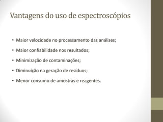 Vantagens do uso de espectroscópios
• Maior velocidade no processamento das análises;
• Maior confiabilidade nos resultados;
• Minimização de contaminações;
• Diminuição na geração de resíduos;
• Menor consumo de amostras e reagentes.
 