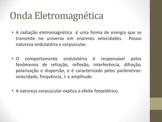 Onda Eletromagnética
• A radiação eletromagnética é uma forma de energia que se
transmite no universo em enormes velocidades. Possui
natureza ondulatória e corpuscular.
• O comportamento ondulatório é responsável pelos
fenômenos de refração, reflexão, interferência, difração,
polarização e dispersão, e é caracterizado pelos parâmetros:
velocidade, frequência,  e amplitude.
• A natureza corpuscular explica o efeito fotoelétrico.
 