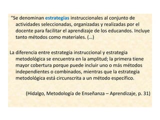 “Se denominan estrategias instruccionales al conjunto de
actividades seleccionadas, organizadas y realizadas por el
docente para facilitar el aprendizaje de los educandos. Incluye
tanto métodos como materiales. (…)
La diferencia entre estrategia instruccional y estrategia
metodológica se encuentra en la amplitud; la primera tiene
mayor cobertura porque puede incluir uno o más métodos
independientes o combinados, mientras que la estrategia
metodológica está circunscrita a un método específico.
(Hidalgo, Metodología de Enseñanza – Aprendizaje, p. 31)
 