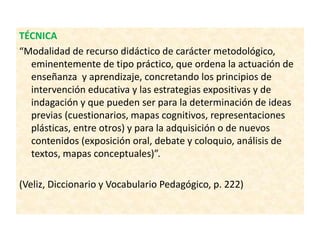 TÉCNICA
“Modalidad de recurso didáctico de carácter metodológico,
eminentemente de tipo práctico, que ordena la actuación de
enseñanza y aprendizaje, concretando los principios de
intervención educativa y las estrategias expositivas y de
indagación y que pueden ser para la determinación de ideas
previas (cuestionarios, mapas cognitivos, representaciones
plásticas, entre otros) y para la adquisición o de nuevos
contenidos (exposición oral, debate y coloquio, análisis de
textos, mapas conceptuales)”.
(Veliz, Diccionario y Vocabulario Pedagógico, p. 222)
 