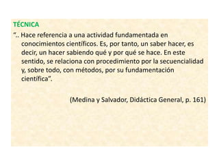 TÉCNICA
“.. Hace referencia a una actividad fundamentada en
conocimientos científicos. Es, por tanto, un saber hacer, es
decir, un hacer sabiendo qué y por qué se hace. En este
sentido, se relaciona con procedimiento por la secuencialidad
y, sobre todo, con métodos, por su fundamentación
científica”.
(Medina y Salvador, Didáctica General, p. 161)
 
