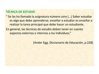 TÉCNICA DE ESTUDIO
“ Se las ha llamado la asignatura número cero (…) Saber estudiar
es algo que debe aprenderse; enseñar a estudiar es enseñar a
realizar la tarea principal que debe hacer un estudiante.
En general, las técnicas de estudio deben tener en cuenta
aspectos externos e internos a los individuos.”
(Ander Egg, Diccionario de Educación, p.228)
 