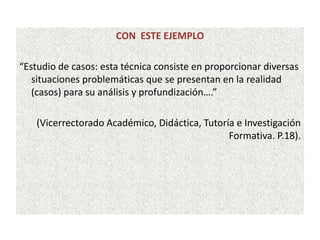 CON ESTE EJEMPLO
“Estudio de casos: esta técnica consiste en proporcionar diversas
situaciones problemáticas que se presentan en la realidad
(casos) para su análisis y profundización….”
(Vicerrectorado Académico, Didáctica, Tutoría e Investigación
Formativa. P.18).
 