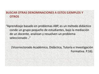 BUSCAR OTRAS DENOMINACIONES A ESTOS EJEMPLOS Y
OTROS
“Aprendizaje basado en problemas ABP, es un método didáctico
conde un grupo pequeño de estudiantes, bajo la mediación
de un docente, analizan y resuelven un problema
seleccionado ..”
(Vicerrectorado Académico, Didáctica, Tutoría e Investigación
Formativa. P.16).
 