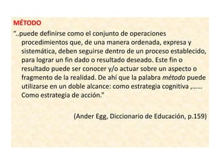 MÉTODO
“..puede definirse como el conjunto de operaciones
procedimientos que, de una manera ordenada, expresa y
sistemática, deben seguirse dentro de un proceso establecido,
para lograr un fin dado o resultado deseado. Este fin o
resultado puede ser conocer y/o actuar sobre un aspecto o
fragmento de la realidad. De ahí que la palabra método puede
utilizarse en un doble alcance: como estrategia cognitiva ,……
Como estrategia de acción.”
(Ander Egg, Diccionario de Educación, p.159)
 
