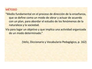 MÉTODO
“Medio fundamental en el proceso de dirección de la enseñanza,
que se define como un modo de obrar y actuar de acuerdo
con un plan, para abordar el estudio de los fenómenos de la
naturaleza y la sociedad.
Vía para logar un objetivo y que implica una actividad organizada
de un modo determinado.”
(Veliz, Diccionario y Vocabulario Pedagógico, p. 162)
 