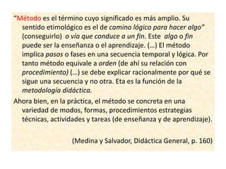 “Método es el término cuyo significado es más amplio. Su
sentido etimológico es el de camino lógico para hacer algo”
(conseguirlo) o vía que conduce a un fin. Este algo o fin
puede ser la enseñanza o el aprendizaje. (…) El método
implica pasos o fases en una secuencia temporal y lógica. Por
tanto método equivale a orden (de ahí su relación con
procedimiento) (…) se debe explicar racionalmente por qué se
sigue una secuencia y no otra. Eta es la función de la
metodología didáctica.
Ahora bien, en la práctica, el método se concreta en una
variedad de modos, formas, procedimientos estrategias
técnicas, actividades y tareas (de enseñanza y de aprendizaje).
(Medina y Salvador, Didáctica General, p. 160)
 