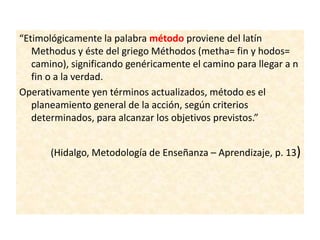 “Etimológicamente la palabra método proviene del latín
Methodus y éste del griego Méthodos (metha= fin y hodos=
camino), significando genéricamente el camino para llegar a n
fin o a la verdad.
Operativamente yen términos actualizados, método es el
planeamiento general de la acción, según criterios
determinados, para alcanzar los objetivos previstos.”
(Hidalgo, Metodología de Enseñanza – Aprendizaje, p. 13)
 