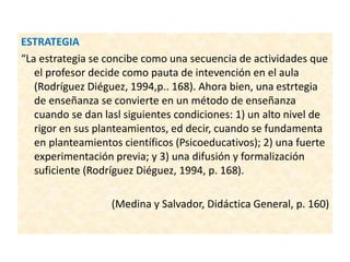 ESTRATEGIA
“La estrategia se concibe como una secuencia de actividades que
el profesor decide como pauta de intevención en el aula
(Rodríguez Diéguez, 1994,p.. 168). Ahora bien, una estrtegia
de enseñanza se convierte en un método de enseñanza
cuando se dan lasl siguientes condiciones: 1) un alto nivel de
rigor en sus planteamientos, ed decir, cuando se fundamenta
en planteamientos científicos (Psicoeducativos); 2) una fuerte
experimentación previa; y 3) una difusión y formalización
suficiente (Rodríguez Diéguez, 1994, p. 168).
(Medina y Salvador, Didáctica General, p. 160)
 