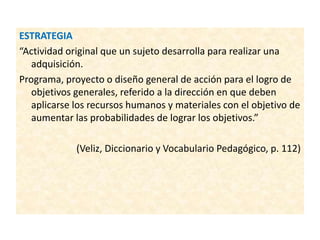 ESTRATEGIA
“Actividad original que un sujeto desarrolla para realizar una
adquisición.
Programa, proyecto o diseño general de acción para el logro de
objetivos generales, referido a la dirección en que deben
aplicarse los recursos humanos y materiales con el objetivo de
aumentar las probabilidades de lograr los objetivos.”
(Veliz, Diccionario y Vocabulario Pedagógico, p. 112)
 