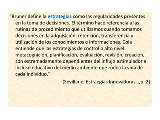 “Bruner define la estrategias como las regularidades presentes
en la toma de decisiones. El término hace referencia a las
rutinas de procedimiento que utilizamos cuando tomamos
decisiones en la adquisición, retención, transferencia y
utilización de los conocimientos e informaciones. Cole
entiende que las estrategias de control o alto nivel:
metacognición, planificación, evaluación, revisión, creación,
son extremadamente dependientes del influjo estimulador e
incluso educativo del medio ambiente que rodea la vida de
cada individuo.”
(Sevillano, Estraegias Innovadoras…,p. 2)
 