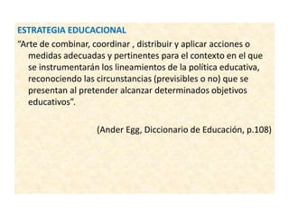 ESTRATEGIA EDUCACIONAL
“Arte de combinar, coordinar , distribuir y aplicar acciones o
medidas adecuadas y pertinentes para el contexto en el que
se instrumentarán los lineamientos de la política educativa,
reconociendo las circunstancias (previsibles o no) que se
presentan al pretender alcanzar determinados objetivos
educativos”.
(Ander Egg, Diccionario de Educación, p.108)
 