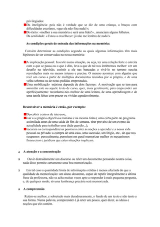privilegiados:
       Da inteligência: pois não é verdade que se diz de uma criança, a braços com
       dificuldades escolares, «que ela não fixa nada!»;
       Do êxito: «melhor a sua memória e será uma líder!» , anunciam alguns folhetos.
       Da senilidade: « Estou a envelhecer: já não me lembro de nada!»

       As condições gerais de entrada das informações na memória:

      Convém determinar as condições segundo as quais algumas informações têm mais
    hipóteses de ser conservadas na nossa memória:

       A implicação pessoal: Investir numa situação, ou seja, ter uma relação forte e estreita
       com o que se passa ou o que é dito, leva a que de tal nos lembremos melhor: ver um
       desafio na televisão, assistir a ele nas bancadas e vivê-lo no terreno suscita
       recordações mais ou menos intensa e precisa. O mesmo acontece com alguém que
       revê um curso a partir de múltiplos documentos reunidos por si próprio, e de uma
       velha sebenta ou de notas pedidas emprestadas.
       Uma mobilização máxima depende de dois factores: A motivação que se tem para
       assimilar este ou aquele texto de curso, quer, mais geralmente, para empreender um
       aperfeiçoamento: recordamo-nos melhor de uma leitura, de uma aprendizagem e de
       uma tarefa feitas com prazer ou vividas agradavelmente.


    Desenvolver a memória é então, por exemplo:

       Descobrir centros de interesse;
    Fixar a si próprio objectivos realistas e na mesma linha ( uma certa parte do programa
       assimilada antes de uma saída de fim-de-semana, tirar proveito de um evento da
       actualidade para trabalhar uma dada questão...);
      Procurara as correspondências possíveis enter as noções a aprender e a nossa vida
       pessoal ou privada: a compra de uma casa, uma sucessão, um litígio, etc., de que nos
       ocupamos pessoalmente, permitem em geral memorizar melhor os mecanismos
       financeiros e jurídicos que estas situações implicam.


    A atenção e a concentração

     Ouvir distraidamente um discurso ou reler um documento pensando noutra coisa,
    nada disto permite certamente uma boa memorização.

    Em   tal caso a quantidade bruta de informações retidas é menos afectada do que a
    qualidade da memorização: um aluno desatento, capaz de repetir integralmente a ultima
    frase da professora, não se acha muitas vezes apto a responder à mais pequena pergunta,
    e, de qualquer modo, só uma lembrança precária será memorizada.

    A compreensão

     Retém-se melhor, e sobretudo mais duradouramente, o fundo de um texto e não tanto a
    sua forma. Numa palavra, compreender é já reter um pouco, quer dizer, as ideias e
    noções que ele contém.
 