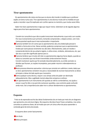 Tirar apontamentos
  Os apontamentos são notas escritas que os alunos vão tirando à medida que o professor
expõe um tema numa aula. Tirar apontamentos é uma técnica muito útil na medida em que
ajuda a recordar o que foi explicado sem confiar apenas na memória, que muitas vezes falha.

  Saber tirar bons apontamentos é algo que requer treino. Salientam-se de seguida algumas
regras para tirar bons apontamentos:



  Convém ter consciência que não se pode transcrever textualmente o que está a ser ouvido.
  Por isso é conveniente ouvir primeiro, tentando compreender, e depois anotar, com mais
  clareza possível aquilo que é mais esclarecedor e importante.
  É preciso também ter em conta que os apontamentos são uma elaboração pessoal e
  também a forma de os tirar. Nesse sentido, podemos comprovar que os apontamentos
  tirados por outra pessoa raramente nos são úteis. Efectivamente, cada um recebe e
  compreende dentro do seu próprio registo, e utiliza sinais, símbolos, abreviaturas, etc, que
  são seus e que têm significado apenas para si.
  É preciso lembrar que é muito útil reler os apontamentos algumas horas depois, quando as
  ideias ou conceitos que nos foram transmitidos ainda estiverem frescos.
  Convém esclarecer aquilo que foi anotado desordenadamente, ou então assinalar as
  dúvidas que ficaram, as noções incompletas, para poder recorrer ordenadamente ao
  professor.
  Neste processo devemos aproveitar a técnica que consiste em sublinhar o texto, dado que
  os bons apontamentos remetem-nos para a necessidade de escrever basicamente as ideias
  principais e deixar de lado aquilo que é acessório.
  Como qualquer outra técnica, requer o seu tempo antes de poder ser dominada
  adequadamente. Mas a agilidade mental adquirida compensa o esforço.
  Um apontamento é um instrumento útil quando ao relê-lo o entendemos, nos ajuda a
  evocar o que foi dito e nos permite esclarecer questões; caso contrário pode confundir
  ainda mais. Daí a importância de saber tirar e utilizar devidamente os apontamentos.




Esquema

 Trata-se da expressão escrita das ideias fundamentais de um texto por meio de um diagrama
que apresenta uma estrutura lógica. No esquema não deve haver frases completas, mas antes
conceitos ou palavras-chave, de tal modo que com um único olhar de possa apreender o
conteúdo geral do tema de estudo.

  O esquema deve conter basicamente:

  Um título
  Ideias principais
 