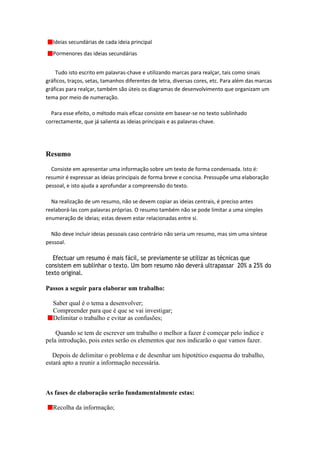 Ideias secundárias de cada ideia principal
   Pormenores das ideias secundárias


    Tudo isto escrito em palavras-chave e utilizando marcas para realçar, tais como sinais
gráficos, traços, setas, tamanhos diferentes de letra, diversas cores, etc. Para além das marcas
gráficas para realçar, também são úteis os diagramas de desenvolvimento que organizam um
tema por meio de numeração.

  Para esse efeito, o método mais eficaz consiste em basear-se no texto sublinhado
correctamente, que já salienta as ideias principais e as palavras-chave.




Resumo

  Consiste em apresentar uma informação sobre um texto de forma condensada. Isto é:
resumir é expressar as ideias principais de forma breve e concisa. Pressupõe uma elaboração
pessoal, e isto ajuda a aprofundar a compreensão do texto.

  Na realização de um resumo, não se devem copiar as ideias centrais, é preciso antes
reelaborá-las com palavras próprias. O resumo também não se pode limitar a uma simples
enumeração de ideias; estas devem estar relacionadas entre si.

  Não deve incluir ideias pessoais caso contrário não seria um resumo, mas sim uma síntese
pessoal.

   Efectuar um resumo é mais fácil, se previamente se utilizar as técnicas que
consistem em sublinhar o texto. Um bom resumo não deverá ultrapassar 20% a 25% do
texto original.

Passos a seguir para elaborar um trabalho:

   Saber qual é o tema a desenvolver;
   Compreender para que é que se vai investigar;
   Delimitar o trabalho e evitar as confusões;

    Quando se tem de escrever um trabalho o melhor a fazer é começar pelo índice e
pela introdução, pois estes serão os elementos que nos indicarão o que vamos fazer.

   Depois de delimitar o problema e de desenhar um hipotético esquema do trabalho,
estará apto a reunir a informação necessária.



As fases de elaboração serão fundamentalmente estas:

   Recolha da informação;
 