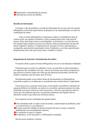 Organização e sistematização da mesma;
  Exposição por escrito do trabalho;



Recolha da informação:

  Conforme o tipo de problema a recolha da informação far-se-á por meio da consulta
bibliográfica ou da observação directa, da pesquisa ou da experimentação, ou então da
combinação de ambas.

       Entre as fontes bibliográficas é importante conhecer a utilidade das obras de
carácter geral, que ajudam a introduzir o tema e proporcionam uma visão geral do
mesmo. Entre estas fontes temos as enciclopédias, os dicionários e os livros de texto.
Em segundo lugar, podemos recorrer aos manuais, obras que apresentam um tema de
forma completa e sintética. É também possível consultar os livros especializados e
monografias, que permitem aprofundar o tema. Finalmente, as revistas especializados
proporcionam uma visão mais actual sobre o trabalho a realizar.



Organização do material e sistematização dos dados:

  O material obtido a partir de fontes bibliográficas tem de ser devidamente trabalhado.

   O primeiro passo consiste em sublinhar o texto, em descobrir as ideias principais e
em separá-las das secundárias. Ou seja , trata-se de efectuar uma leitura compreensiva
que permite ao mesmo tempo tirar notas que devidamente processadas, deverão dar
origem a esquemas, quer de temas, quer de textos.

   Paralelamente poder-se-ão realizar fichas de documentação ou bibliográficas,
resumindo as partes ou as ideias que se consideram mais esclarecedoras e importantes.

   Este processo leva a precisar muito mais o tema tratado e possibilita a realização do
esquema definitivo do trabalho, ou então leva a rectificar o primeiro projecto de saída,
formulado com pouca clareza no inicio do processo. Tem de se procurar por todos os
meios que este esquema seja claro, que permita estabelecer uma ligação entre as
diferentes secções e que tenha uma coerência interna.

  Esse esquema tem de contemplar três grandes partes:

  Uma introdução onde se expõe o tema de estudo, a apresentação do problema, como
  se vai desenvolver e o seu objectivo;
  O corpo central do trabalho ou desenvolvimento do tema, em que os aspectos
  fundamentais são resumidamente expostos;
  As conclusões às quais se chegou;
  Os apêndices, se for necessário, e a bibliografia consultada;

  Haverá assim coerência e eficácia.
 