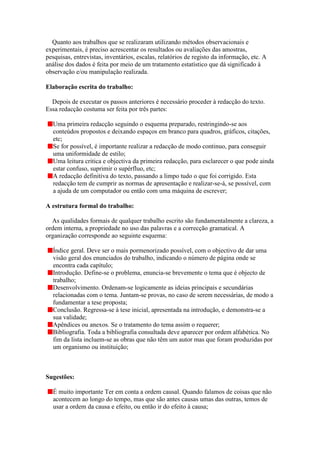 Quanto aos trabalhos que se realizaram utilizando métodos observacionais e
experimentais, é preciso acrescentar os resultados ou avaliações das amostras,
pesquisas, entrevistas, inventários, escalas, relatórios de registo da informação, etc. A
análise dos dados é feita por meio de um tratamento estatístico que dá significado à
observação e/ou manipulação realizada.

Elaboração escrita do trabalho:

  Depois de executar os passos anteriores é necessário proceder à redacção do texto.
Essa redacção costuma ser feita por três partes:

  Uma primeira redacção seguindo o esquema preparado, restringindo-se aos
  conteúdos propostos e deixando espaços em branco para quadros, gráficos, citações,
  etc;
  Se for possível, é importante realizar a redacção de modo continuo, para conseguir
  uma uniformidade de estilo;
  Uma leitura critica e objectiva da primeira redacção, para esclarecer o que pode ainda
  estar confuso, suprimir o supérfluo, etc;
  A redacção definitiva do texto, passando a limpo tudo o que foi corrigido. Esta
  redacção tem de cumprir as normas de apresentação e realizar-se-á, se possível, com
  a ajuda de um computador ou então com uma máquina de escrever;

A estrutura formal do trabalho:

  As qualidades formais de qualquer trabalho escrito são fundamentalmente a clareza, a
ordem interna, a propriedade no uso das palavras e a correcção gramatical. A
organização corresponde ao seguinte esquema:

  Índice geral. Deve ser o mais pormenorizado possível, com o objectivo de dar uma
  visão geral dos enunciados do trabalho, indicando o número de página onde se
  encontra cada capítulo;
  Introdução. Define-se o problema, enuncia-se brevemente o tema que é objecto de
  trabalho;
  Desenvolvimento. Ordenam-se logicamente as ideias principais e secundárias
  relacionadas com o tema. Juntam-se provas, no caso de serem necessárias, de modo a
  fundamentar a tese proposta;
  Conclusão. Regressa-se à tese inicial, apresentada na introdução, e demonstra-se a
  sua validade;
  Apêndices ou anexos. Se o tratamento do tema assim o requerer;
  Bibliografia. Toda a bibliografia consultada deve aparecer por ordem alfabética. No
  fim da lista incluem-se as obras que não têm um autor mas que foram produzidas por
  um organismo ou instituição;



Sugestões:

  É muito importante Ter em conta a ordem causal. Quando falamos de coisas que não
  acontecem ao longo do tempo, mas que são antes causas umas das outras, temos de
  usar a ordem da causa e efeito, ou então ir do efeito à causa;
 