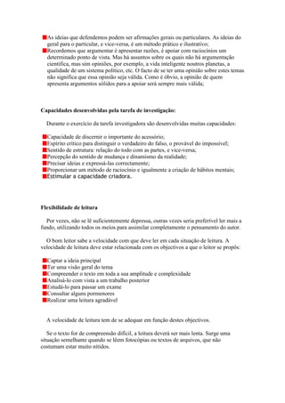 As ideias que defendemos podem ser afirmações gerais ou particulares. As ideias do
  geral para o particular, e vice-versa, é um método prático e ilustrativo;
  Recordemos que argumentar é apresentar razões, é apoiar com raciocínios um
  determinado ponto de vista. Mas há assuntos sobre os quais não há argumentação
  cientifica, mas sim opiniões, por exemplo, a vida inteligente noutros planetas, a
  qualidade de um sistema político, etc. O facto de se ter uma opinião sobre estes temas
  não significa que essa opinião seja válida. Como é óbvio, a opinião de quem
  apresenta argumentos sólidos para a apoiar será sempre mais válida;



Capacidades desenvolvidas pela tarefa de investigação:

  Durante o exercício da tarefa investigadora são desenvolvidas muitas capacidades:

  Capacidade de discernir o importante do acessório;
  Espírito crítico para distinguir o verdadeiro do falso, o provável do impossível;
  Sentido de estrutura: relação do todo com as partes, e vice-versa;
  Percepção do sentido de mudança e dinamismo da realidade;
  Precisar ideias e expressá-las correctamente;
  Proporcionar um método de raciocínio e igualmente a criação de hábitos mentais;
  Estimular a capacidade criadora.




Flexibilidade de leitura

  Por vezes, não se lê suficientemente depressa, outras vezes seria preferível ler mais a
fundo, utilizando todos os meios para assimilar completamente o pensamento do autor.

  O bom leitor sabe a velocidade com que deve ler em cada situação de leitura. A
velocidade de leitura deve estar relacionada com os objectivos a que o leitor se propôs:

  Captar a ideia principal
  Ter uma visão geral do tema
  Compreender o texto em toda a sua amplitude e complexidade
  Analisá-lo com vista a um trabalho posterior
  Estudá-lo para passar um exame
  Consultar alguns pormenores
  Realizar uma leitura agradável


  A velocidade de leitura tem de se adequar em função destes objectivos.

   Se o texto for de compreensão difícil, a leitura deverá ser mais lenta. Surge uma
situação semelhante quando se lêem fotocópias ou textos de arquivos, que não
costumam estar muito nítidos.
 