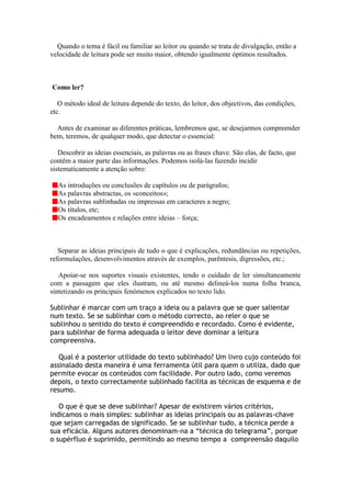 Quando o tema é fácil ou familiar ao leitor ou quando se trata de divulgação, então a
velocidade de leitura pode ser muito maior, obtendo igualmente óptimos resultados.



Como ler?

   O método ideal de leitura depende do texto, do leitor, dos objectivos, das condições,
etc.

  Antes de examinar as diferentes práticas, lembremos que, se desejarmos compreender
bem, teremos, de qualquer modo, que detectar o essencial:

   Descobrir as ideias essenciais, as palavras ou as frases chave. São elas, de facto, que
contêm a maior parte das informações. Podemos isolá-las fazendo incidir
sistematicamente a atenção sobre:

  As introduções ou conclusões de capítulos ou de parágrafos;
  As palavras abstractas, os «conceitos»;
  As palavras sublinhadas ou impressas em caracteres a negro;
  Os títulos, etc;
  Os encadeamentos e relações entre ideias – força;



   Separar as ideias principais de tudo o que é explicações, redundâncias ou repetições,
reformulações, desenvolvimentos através de exemplos, parêntesis, digressões, etc.;

   Apoiar-se nos suportes visuais existentes, tendo o cuidado de ler simultaneamente
com a passagem que eles ilustram, ou até mesmo delineá-los numa folha branca,
sintetizando os principais fenómenos explicados no texto lido.

Sublinhar é marcar com um traço a ideia ou a palavra que se quer salientar
num texto. Se se sublinhar com o método correcto, ao reler o que se
sublinhou o sentido do texto é compreendido e recordado. Como é evidente,
para sublinhar de forma adequada o leitor deve dominar a leitura
compreensiva.

   Qual é a posterior utilidade do texto sublinhado? Um livro cujo conteúdo foi
assinalado desta maneira é uma ferramenta útil para quem o utiliza, dado que
permite evocar os conteúdos com facilidade. Por outro lado, como veremos
depois, o texto correctamente sublinhado facilita as técnicas de esquema e de
resumo.

   O que é que se deve sublinhar? Apesar de existirem vários critérios,
indicamos o mais simples: sublinhar as ideias principais ou as palavras-chave
que sejam carregadas de significado. Se se sublinhar tudo, a técnica perde a
sua eficácia. Alguns autores denominam-na a “técnica do telegrama”, porque
o supérfluo é suprimido, permitindo ao mesmo tempo a compreensão daquilo
 