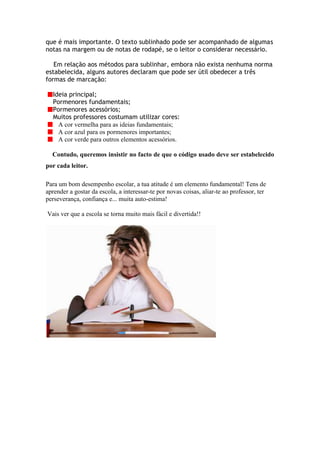 que é mais importante. O texto sublinhado pode ser acompanhado de algumas
notas na margem ou de notas de rodapé, se o leitor o considerar necessário.

   Em relação aos métodos para sublinhar, embora não exista nenhuma norma
estabelecida, alguns autores declaram que pode ser útil obedecer a três
formas de marcação:

  Ideia principal;
  Pormenores fundamentais;
  Pormenores acessórios;
  Muitos professores costumam utilizar cores:
    A cor vermelha para as ideias fundamentais;
    A cor azul para os pormenores importantes;
    A cor verde para outros elementos acessórios.

  Contudo, queremos insistir no facto de que o código usado deve ser estabelecido
por cada leitor.

Para um bom desempenho escolar, a tua atitude é um elemento fundamental! Tens de
aprender a gostar da escola, a interessar-te por novas coisas, aliar-te ao professor, ter
perseverança, confiança e... muita auto-estima!

Vais ver que a escola se torna muito mais fácil e divertida!!
 