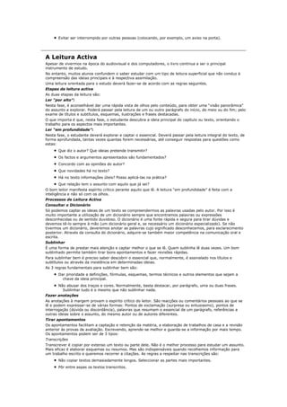 Evitar ser interrompido por outras pessoas (colocando, por exemplo, um aviso na porta).




A Leitura Activa
Apesar de vivermos na época do audiovisual e dos computadores, o livro continua a ser o principal
instrumento de estudo.
No entanto, muitos alunos confundem o saber estudar com um tipo de leitura superficial que não conduz à
compreensão das ideias principais e à respectiva assimilação.
Uma leitura orientada para o estudo deverá fazer-se de acordo com as regras seguintes.
Etapas da leitura activa
As duas etapas da leitura são:
Ler “por alto”:
Nesta fase, é aconselhável dar uma rápida vista de olhos pelo conteúdo, para obter uma “visão panorâmica”
do assunto a explorar. Poderá passar pela leitura de um ou outro parágrafo do início, do meio ou do fim; pelo
exame de títulos e subtítulos, esquemas, ilustrações e frases destacadas.
O que importa é que, nesta fase, o estudante descubra a ideia principal do capítulo ou texto, orientando o
trabalho para os aspectos mais importantes.
Ler “em profundidade”:
Nesta fase, o estudante deverá explorar e captar o essencial. Deverá passar pela leitura integral do texto, de
forma aprofundada, tantas vezes quantas forem necessárias, até conseguir respostas para questões como
estas:
       Que diz o autor? Que ideias pretende transmitir?
       Os factos e argumentos apresentados são fundamentados?
       Concordo com as opiniões do autor?
       Que novidades há no texto?
       Há no texto informações úteis? Posso aplicá-las na prática?
       Que relação tem o assunto com aquilo que já sei?
O bom leitor manifesta espírito crítico perante aquilo que lê. A leitura “em profundidade” é feita com a
inteligência e não só com os olhos.
Processos de Leitura Activa
Consultar o Dicionário
Só podemos captar as ideias de um texto se compreendermos as palavras usadas pelo autor. Por isso é
muito importante a utilização de um dicionário sempre que encontramos palavras ou expressões
desconhecidas ou de sentido duvidoso. O dicionário é uma fonte rápida e segura para tirar dúvidas e
devemos tê-lo sempre à mão (um dicionário geral e, se necessário um dicionário especializado). Se não
tivermos um dicionário, deveremos anotar as palavras cujo significado desconhecemos, para esclarecimento
posterior. Através da consulta do dicionário, adquire-se também maior competência na comunicação oral e
escrita.
Sublinhar
É uma forma de prestar mais atenção e captar melhor o que se lê. Quem sublinha lê duas vezes. Um bom
sublinhado permite também tirar bons apontamentos e fazer revisões rápidas.
Para sublinhar bem é preciso saber descobrir o essencial que, normalmente, é assinalado nos títulos e
subtítulos ou através da insistência em determinadas ideias.
As 3 regras fundamentais para sublinhar bem são:
       Dar prioridade a definições, fórmulas, esquemas, termos técnicos e outros elementos que sejam a
         chave da ideia principal.
      Não abusar dos traços e cores. Normalmente, basta destacar, por parágrafo, uma ou duas frases.
        Sublinhar tudo é o mesmo que não sublinhar nada.
Fazer anotações
As anotações à margem provam o espírito crítico do leitor. São reacções ou comentários pessoais ao que se
lê e podem expressar-se de várias formas: Pontos de exclamação (surpresa ou entusiasmo), pontos de
interrogação (dúvida ou discordância), palavras que resumam o essencial de um parágrafo, referências a
outras ideias sobre o assunto, do mesmo autor ou de autores diferentes.
Tirar apontamentos
Os apontamentos facilitam a captação e retenção da matéria, a elaboração de trabalhos de casa e a revisão
anterior às provas de avaliação. Escrevendo, aprende-se melhor e guarda-se a informação por mais tempo.
Os apontamentos podem ser de 3 tipos:
Transcrições
Transcrever é copiar por extenso um texto ou parte dele. Não é o melhor processo para estudar um assunto.
Mais eficaz é elaborar esquemas ou resumos. Mas são indispensáveis quando recolhemos informação para
um trabalho escrito e queremos recorrer a citações. As regras a respeitar nas transcrições são:
       Não copiar textos demasiadamente longos. Seleccionar as partes mais importantes.
       Pôr entre aspas os textos transcritos.
 
