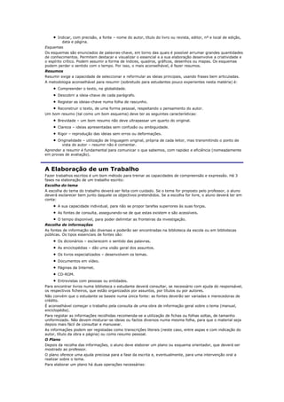Indicar, com precisão, a fonte – nome do autor, título do livro ou revista, editor, nº e local de edição,
         data e página.
Esquemas
Os esquemas são enunciados de palavras-chave, em torno das quais é possível arrumar grandes quantidades
de conhecimentos. Permitem destacar e visualizar o essencial e a sua elaboração desenvolve a criatividade e
o espírito crítico. Podem assumir a forma de índices, quadros, gráficos, desenhos ou mapas. Os esquemas
podem perder o sentido com o tempo. Por isso, o mais aconselhável, é fazer resumos.
Resumos
Resumir exige a capacidade de seleccionar e reformular as ideias principais, usando frases bem articuladas.
A metodologia aconselhável para resumir (sobretudo para estudantes pouco experientes nesta matéria) é:
       Compreender o texto, na globalidade.
       Descobrir a ideia-chave de cada parágrafo.
       Registar as ideias-chave numa folha de rascunho.
       Reconstruir o texto, de uma forma pessoal, respeitando o pensamento do autor.
Um bom resumo (tal como um bom esquema) deve ter as seguintes características:
       Brevidade – um bom resumo não deve ultrapassar um quarto do original.
       Clareza – ideias apresentadas sem confusão ou ambiguidade.
       Rigor – reprodução das ideias sem erros ou deformações.
      Originalidade – utilização de linguagem original, própria de cada leitor, mas transmitindo o ponto de
         vista do autor – resumir não é comentar.
Aprender a resumir é fundamental para comunicar o que sabemos, com rapidez e eficiência (nomeadamente
em provas de avaliação).



A Elaboração de um Trabalho
Fazer trabalhos escritos é um bom método para treinar as capacidades de compreensão e expressão. Há 3
fases na elaboração de um trabalho escrito:
Escolha do tema
A escolha do tema do trabalho deverá ser feita com cuidado. Se o tema for proposto pelo professor, o aluno
deverá esclarecer bem junto daquele os objectivos pretendidos. Se a escolha for livre, o aluno deverá ter em
conta:
       A sua capacidade individual, para não se propor tarefas superiores às suas forças.
       As fontes de consulta, assegurando-se de que estas existem e são acessíveis.
       O tempo disponível, para poder delimitar as fronteiras da investigação.
Recolha de informações
As fontes de informação são diversas e poderão ser encontradas na biblioteca da escola ou em bibliotecas
públicas. Os tipos essenciais de fontes são:
       Os dicionários – esclarecem o sentido das palavras.
       As enciclopédias – dão uma visão geral dos assuntos.
       Os livros especializados – desenvolvem os temas.
       Documentos em vídeo.
       Páginas da Internet.
       CD-ROM.
       Entrevistas com pessoas ou entidades.
Para encontrar livros numa biblioteca o estudante deverá consultar, se necessário com ajuda do responsável,
os respectivos ficheiros, que estão organizados por assuntos, por títulos ou por autores.
Não convém que o estudante se baseie numa única fonte: as fontes deverão ser variadas e merecedoras de
crédito.
É aconselhável começar o trabalho pela consulta de uma obra de informação geral sobre o tema (manual,
enciclopédia).
Para registar as informações recolhidas recomenda-se a utilização de fichas ou folhas soltas, de tamanho
uniformizado. Não devem misturar-se ideias ou factos diversos numa mesma folha, para que o material seja
depois mais fácil de consultar e manusear.
As informações podem ser registadas como transcrições literais (neste caso, entre aspas e com indicação do
autor, título da obra e página) ou como resumo pessoal.
O Plano
Depois da recolha das informações, o aluno deve elaborar um plano ou esquema orientador, que deverá ser
mostrado ao professor.
O plano oferece uma ajuda preciosa para a fase da escrita e, eventualmente, para uma intervenção oral a
realizar sobre o tema.
Para elaborar um plano há duas operações necessárias:
 