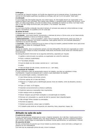 A filtragem
É a selecção do material recolhido, em função dos objectivos que se pretende atingir. O estudante deve
eliminar as informações supérfluas, duvidosas ou confusas, sem cair no erro de querer “dizer tudo”.
A ordenação
É a arrumação das informações segundo uma ordem lógica. As informações devem ser organizadas numa
sequência lógica e bem articulada. Para realizar este trabalho, o estudante pode começar por escrever, numa
folha, um índice esquemático, uma lista de ideias-chave, precedidas de números ou letras. Com base nesta
lista, é mais fácil redigir de forma clara, sem perder o “fio condutor” das ideias.
A redacção
Um bom plano facilita a redacção mas esta é sempre um processo que passa por várias tentativas e exige
esforço e persistência. As questões a ter em conta são:
As partes do texto
O trabalho deve ser dividido em 3 partes:
A introdução – serve para mostrar, brevemente, o interesse do tema e a forma como vai ser desenvolvido.
Apresenta o problema e marca os limites do trabalho.
O desenvolvimento – “corpo do trabalho”, onde o tema é explicado, desenvolvido, ponto por ponto, ao
longo de diversos capítulos, com títulos e subtítulos. Cada capítulo deve ter uma extensão adequada à
importância do assunto abordado.
A conclusão – Resume o essencial do que se disse ao longo do trabalho, podendo também servir para tomar
posição e indicar pistas de investigação futuras.
Bibliografia
No final do trabalho, deve-se apresentar sempre uma lista bibliográfica. Ela deve ser organizada por ordem
alfabética e deve integrar as obras consultadas. Pode ainda recomendar outras obras com interesse para o
tema estudado.
Na bibliografia devem mencionar-se os seguintes elementos, separados por vírgulas:
       apelido e nome do autor (ou autores, ou organizador se a obra for colectiva);
       título e subtítulo (sublinhados)
       nº da edição utilizada;
       local de edição (se não constar, escreve-se s.l. – sem local);
       editor
       data de edição (se não constar, escreve-se s.d. – sem data).
Apresentação do Trabalho
É muito importante cuidar da apresentação exterior do trabalho, que deve ser agradável e limpa,
manifestando o respeito do estudante por si próprio e pelo destinatário do trabalho.
Para uma apresentação cuidada, o estudante deve:
       Usar folhas brancas, de formato comum;
       Escrever apenas de um lado das folhas;
       Reservar a 1ª página para a identificação pessoal, título do trabalho, nome da disciplina, escola e
         data;
       Fazer um índice, na 2ª página;
       Salientar convenientemente os títulos e subtítulos;
       Sublinhar palavras e expressões mais importantes;
       Abrir espaços entre os parágrafos;
       Deixar margens que permitam anotações e a encadernação do trabalho;
       Escrever em computador ou, quando tal não for possível, fazer caligrafia legível;
       Não entregar folhas riscadas ou emendadas;
       Numerar as páginas;
       Sempre que possível, colocar capa no trabalho.
       O trabalho pode ainda ser enriquecido com desenhos, fotos, esquemas, mapas, etc.




Atitude na sala de aula
O material de trabalho
É muito importante levar sempre para as aulas o material necessário. Se o não fizer, mostra pouco brio e,
certamente, não consegue trabalhar bem, nem deixa trabalhar os colegas. Se tiver o material necessário,
pelo contrário, poderá seguir as explicações do professor tirando apontamentos, ou sublinhando o manual.
Os assuntos da lição
Se tiver conhecimento do assunto que irá ser tratado na próxima lição, o aluno terá toda a vantagem em
preparar-se com antecedência.
Com este tipo de preparação prévia da aula, o aluno consegue:
 