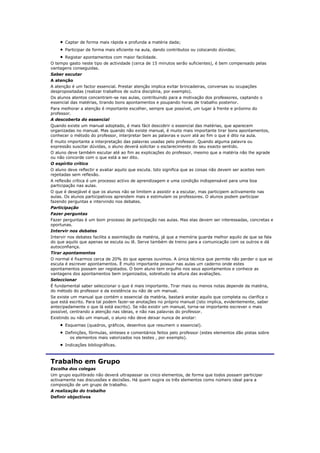 Captar de forma mais rápida e profunda a matéria dada;
       Participar de forma mais eficiente na aula, dando contributos ou colocando dúvidas;
      Registar apontamentos com maior facilidade.
O tempo gasto neste tipo de actividade (cerca de 15 minutos serão suficientes), é bem compensado pelas
vantagens conseguidas.
Saber escutar
A atenção
A atenção é um factor essencial. Prestar atenção implica evitar brincadeiras, conversas ou ocupações
despropositadas (realizar trabalhos de outra disciplina, por exemplo).
Os alunos atentos concentram-se nas aulas, contribuindo para a motivação dos professores, captando o
essencial das matérias, tirando bons apontamentos e poupando horas de trabalho posterior.
Para melhorar a atenção é importante escolher, sempre que possível, um lugar à frente e próximo do
professor.
A descoberta do essencial
Quando existe um manual adoptado, é mais fácil descobrir o essencial das matérias, que aparecem
organizadas no manual. Mas quando não existe manual, é muito mais importante tirar bons apontamentos,
conhecer o método do professor, interpretar bem as palavras e ouvir até ao fim o que é dito na aula.
É muito importante a interpretação das palavras usadas pelo professor. Quando alguma palavra ou
expressão suscitar dúvidas, o aluno deverá solicitar o esclarecimento do seu exacto sentido.
O aluno deve também escutar até ao fim as explicações do professor, mesmo que a matéria não lhe agrade
ou não concorde com o que está a ser dito.
O espírito crítico
O aluno deve reflectir e avaliar aquilo que escuta. Isto significa que as coisas não devem ser aceites nem
rejeitadas sem reflexão.
A reflexão crítica é um processo activo de aprendizagem e uma condição indispensável para uma boa
participação nas aulas.
O que é desejável é que os alunos não se limitem a assistir e a escutar, mas participem activamente nas
aulas. Os alunos participativos aprendem mais e estimulam os professores. O alunos podem participar
fazendo perguntas e intervindo nos debates.
Participação
Fazer perguntas
Fazer perguntas é um bom processo de participação nas aulas. Mas elas devem ser interessadas, concretas e
oportunas.
Intervir nos debates
Intervir nos debates facilita a assimilação da matéria, já que a memória guarda melhor aquilo de que se fala
do que aquilo que apenas se escuta ou lê. Serve também de treino para a comunicação com os outros e dá
autoconfiança.
Tirar apontamentos
O normal é fixarmos cerca de 20% do que apenas ouvimos. A única técnica que permite não perder o que se
escuta é escrever apontamentos. É muito importante possuir nas aulas um caderno onde estes
apontamentos possam ser registados. O bom aluno tem orgulho nos seus apontamentos e conhece as
vantagens dos apontamentos bem organizados, sobretudo na altura das avaliações.
Seleccionar
É fundamental saber seleccionar o que é mais importante. Tirar mais ou menos notas depende da matéria,
do método do professor e da existência ou não de um manual.
Se existe um manual que contém o essencial da matéria, bastará anotar aquilo que completa ou clarifica o
que está escrito. Para tal podem fazer-se anotações no próprio manual (isto implica, evidentemente, saber
antecipadamente o que lá está escrito). Se não existir um manual, torna-se importante escrever o mais
possível, centrando a atenção nas ideias, e não nas palavras do professor.
Existindo ou não um manual, o aluno não deve deixar nunca de anotar:
       Esquemas (quadros, gráficos, desenhos que resumem o essencial).
       Definições, fórmulas, sínteses e comentários feitos pelo professor (estes elementos dão pistas sobre
         os elementos mais valorizados nos testes , por exemplo).
       Indicações bibliográficas.



Trabalho em Grupo
Escolha dos colegas
Um grupo equilibrado não deverá ultrapassar os cinco elementos, de forma que todos possam participar
activamente nas discussões e decisões. Há quem sugira os três elementos como número ideal para a
composição de um grupo de trabalho.
A realização do trabalho
Definir objectivos
 