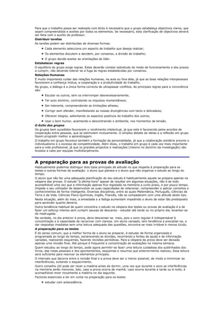Para que o trabalho possa ser realizado com êxito é necessário que o grupo estabeleça objectivos claros, que
sejam compreendidos e aceites por todos os elementos. Se necessário, esta clarificação de objectivos deverá
ser feita com o auxílio do professor.
Distribuir tarefas
As tarefas podem ser distribuídas de diversas formas:
       Cada elemento selecciona um aspecto de trabalho que deseja realizar;
       Os elementos discutem e decidem, por consenso, a divisão do trabalho;
      O grupo decide aceitar as orientações do líder.
Estabelecer regras
O equilíbrio do grupo exige regras. Estas deverão constar sobretudo do modo de funcionamento e dos prazos
a cumprir, não devendo tolerar-se a fuga às regras estabelecidas por consenso.
Relações Humanas
É muito importante cuidar das relações humanas, na aula ou fora dela, já que as boas relações interpessoais
favorecem a confiança mútua, a cooperação e a produtividade do trabalho.
No grupo, o diálogo é a única forma correcta de ultrapassar conflitos. As principais regras para a convivência
são:
       Escutar os outros, sem os interromper desnecessariamente;
       Ter auto domínio, controlando os impulsos momentâneos;
       Ser tolerante, compreendendo as limitações alheias;
       Corrigir sem ofender, manifestando as nossas divergências com tacto e delicadeza;
       Oferecer elogios, salientando os aspectos positivos do trabalho dos outros;
       Usar o bom humor, acalmando e descontraindo o ambiente, nos momentos de tensão.
O êxito dos grupos
Os grupos bem sucedidos favorecem o rendimento intelectual, já que este é favorecido pelos acordos de
cooperação entre pessoas, que se estimulam mutuamente. O simples debate de ideias e a reflexão em grupo
fazem progredir melhor a aprendizagem.
O trabalho em grupo favorece também a formação da personalidade, já que a colaboração solidária previne o
individualismo e o excesso de competitividade. Além disso, o trabalho em grupo é cada vez mais importante
para a vida profissional, já que os grandes projectos e realizações (mesmo no domínio da investigação) são
levados a cabo por equipas multidisciplinares.



A preparação para as provas de avaliação
Habitualmente podemos distinguir dois tipos principais de atitude no que respeita à preparação para os
testes e outras formas de avaliação: o aluno que planeia e o aluno que não organiza o estudo ao longo do
tempo.
O aluno que não faz uma adequada planificação do seu estudo é habitualmente aquele se prepara apenas na
véspera das provas. O estudo “à última hora” apesar de resultar em algumas situações, não é de todo
aconselhável uma vez que a informação apenas fica registada na memória a curto prazo, e por pouco tempo.
Impede o seu utilizador de desenvolver as suas capacidades de relacionar, compreender e aplicar conceitos e
conhecimentos de forma inteligente. Diversas disciplinas, entre as quais Matemática, Português, Ciências da
Terra e da Vida, Ciências Físico-Químicas, Inglês, Francês, não se compadecem com uma atitude deste tipo.
Nesta situação, além do mais, a ansiedade e a fadiga aumentam impedindo o aluno de estar tão predisposto
para aprender quanto deveria.
Outra tendência habitual de quem concentra o estudo na véspera dos testes ou provas de avaliação é a de
fazer um esforço intenso sem cumprir pausas de descanso - estudar até tarde ou no próprio dia, levantar-se
de madrugada.
Na verdade, no dia anterior à prova, deve descansar-se mais, pois o sono regular é indispensável à
concentração e à capacidade de raciocinar com clareza. Um aluno cansado, tem tendência a precipitar-se, a
dar respostas imediatas sem uma leitura adequada das questões, encontra-se mais irritável e menos lúcido.
A preparação para os testes
É do senso comum, que a melhor forma de o aluno se preparar, é estudar de forma organizada e
programada ao longo do tempo, esclarecendo as dúvidas, recorrendo a fontes de ajuda e de informação
variadas, realizando esquemas, fazendo revisões periódicas. Para a véspera da prova deve ser deixada
apenas uma revisão final. Até porque é frequente a concentração de avaliações na mesma semana.
Quem estudou ao longo do tempo, pode agora permitir-se fazer uma leitura cuidadosa dos sublinhados dos
livros, das notas pessoais e dos apontamentos, esquemas e resumos que anteriormente realizou. Essa leitura
será suficiente para reavivar os elementos principais.
O intervalo que decorre entre a revisão final e a prova deve ser o menor possível, de modo a minimizar as
interferências, evitando o esquecimento.
Outro conselho útil pode ser rever a matéria antes de dormir, uma vez que durante o sono as interferências
na memória serão menores. Isto, caso a prova ocorra de manhã; caso ocorra durante a tarde ou à noite, é
aconselhável rever novamente a matéria no dia seguinte.
Factores essenciais a ter em conta na preparação para os testes:
       estudar com antecedência
 