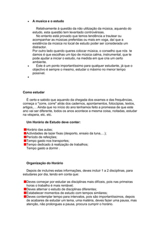 A musica e o estudo

         Relativamente à questão da não utilização da música, aquando do
      estudo, esta questão tem levantado controvérsias.
         No entanto está provado que temos tendência a trautear ou
      acompanhar as músicas preferidas ou mais em voga, daí que a
      existência da música no local de estudo poder ser considerada um
      distractor.
      Por outro lado quando queres colocar música, o conselho que nós te
      damos é que escolhas um tipo de música calma, instrumental, que te
      pode ajudar a iniciar o estudo, na medida em que cria um certo
      ambiente.
         Este é um ponto importantíssimo para qualquer estudante, já que o
      objectivo é sempre o mesmo, estudar o máximo no menor tempo
      possível.




Como estudar

   É certo e sabido que aquando da chegada dos exames e das frequências,
começa o "corre, corre" atrás dos cadernos, apontamentos, fotocópias, textos,
artigos,… Ainda que no início do ano tenhamos feito a promessa de que este
ano vai ser diferente, todos os anos acontece a mesma coisa, noitadas, estudar
na véspera, etc. etc.

  Um Horário de Estudo deve conter:

  Horário das aulas;
  Actividades de lazer fixas (desporto, ensaio da tuna,…);
  Período de refeições;
  Tempo gasto nos transportes;
  Tempo dedicado à realização de trabalhos;
  Tempo gasto a dormir .



  Organização do Horário

  Depois de incluíres estas informações, deves incluir 1 a 2 disciplinas, para
estudares por dia, tendo em conta que:

  Deves começar por estudar as disciplinas mais difíceis, pois nas primeiras
  horas o trabalho é mais rentável;
  Deves alternar o estudo de disciplinas diferentes;
  Estabelecer momentos de estudo com tempos similares;
  Deves contemplar tempo para intervalos, pois são importantíssimos, depois
  de acabares de estudar um tema, uma matéria, deves fazer uma pausa, mas
  atenção, não prolongues a pausa, procura cumprir o horário.
 