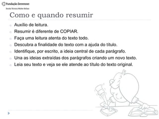 Como e quando resumir
o Auxílio de leitura.
o Resumir é diferente de COPIAR.
o Faça uma leitura atenta do texto todo.
o Descubra a finalidade do texto com a ajuda do título.
o Identifique, por escrito, a ideia central de cada parágrafo.
o Una as ideias extraídas dos parágrafos criando um novo texto.
o Leia seu texto e veja se ele atende ao título do texto original.
 